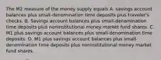 The M2 measure of the money supply equals A. savings account balances plus small-denomination time deposits plus traveler's checks. B. Savings account balances plus small-denomination time deposits plus noninstitutional money market fund shares. C. M1 plus savings account balances plus small-denomination time deposits. D. M1 plus savings account balances plus small-denomination time deposits plus noninstitutional money market fund shares.