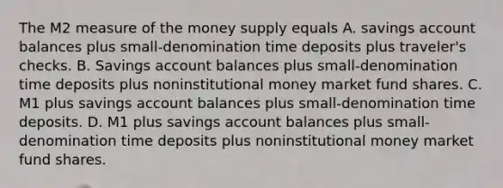 The M2 measure of the money supply equals A. savings account balances plus small-denomination time deposits plus traveler's checks. B. Savings account balances plus small-denomination time deposits plus noninstitutional money market fund shares. C. M1 plus savings account balances plus small-denomination time deposits. D. M1 plus savings account balances plus small-denomination time deposits plus noninstitutional money market fund shares.