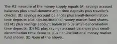 The M2 measure of the money supply equals (A) savings account balances plus small-denomination time deposits plus traveler's checks. (B) savings account balances plus small-denomination time deposits plus non-institutional money market fund shares. (C) M1 plus savings account balances plus small-denomination time deposits. (D) M1 plus savings account balances plus small-denomination time deposits plus non-institutional money market fund shares. (E) None of the above.