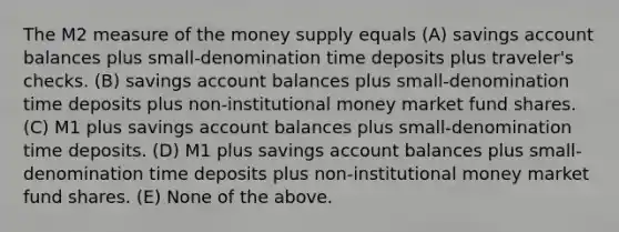 The M2 measure of the money supply equals (A) savings account balances plus small-denomination time deposits plus traveler's checks. (B) savings account balances plus small-denomination time deposits plus non-institutional money market fund shares. (C) M1 plus savings account balances plus small-denomination time deposits. (D) M1 plus savings account balances plus small-denomination time deposits plus non-institutional money market fund shares. (E) None of the above.