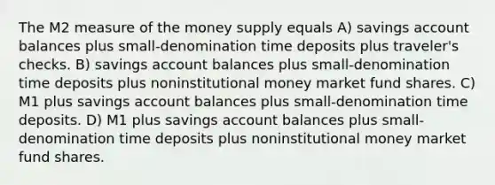 The M2 measure of the money supply equals A) savings account balances plus small-denomination time deposits plus traveler's checks. B) savings account balances plus small-denomination time deposits plus noninstitutional money market fund shares. C) M1 plus savings account balances plus small-denomination time deposits. D) M1 plus savings account balances plus small-denomination time deposits plus noninstitutional money market fund shares.