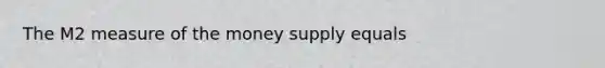 The M2 measure of the money supply equals