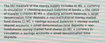 The M2 measure of the money supply includes A) M1 + currency in circulation + checking account balances at banks + the value of traveler's checks B) M1 + checking account balances + large denomination time deposits + non-institutional money market fund shares C) M1 + savings account balances + money market deposit accounts + small denomination time deposits + non-institutional money market fund shares D) M1 + currency in circulation + savings accounts + small denomination time deposits