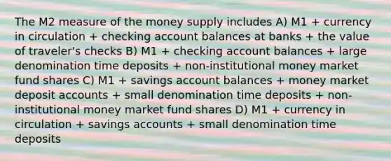 The M2 measure of the money supply includes A) M1 + currency in circulation + checking account balances at banks + the value of traveler's checks B) M1 + checking account balances + large denomination time deposits + non-institutional money market fund shares C) M1 + savings account balances + money market deposit accounts + small denomination time deposits + non-institutional money market fund shares D) M1 + currency in circulation + savings accounts + small denomination time deposits