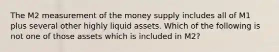 The M2 measurement of the money supply includes all of M1 plus several other highly liquid assets. Which of the following is not one of those assets which is included in​ M2?