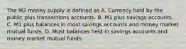 The M2 money supply is defined as A. Currency held by the public plus transactions accounts. B. M1 plus savings accounts. C. M1 plus balances in most savings accounts and money market mutual funds. D. Most balances held in savings accounts and money market mutual funds.