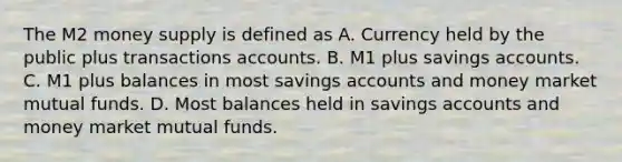 The M2 money supply is defined as A. Currency held by the public plus transactions accounts. B. M1 plus savings accounts. C. M1 plus balances in most savings accounts and money market mutual funds. D. Most balances held in savings accounts and money market mutual funds.