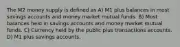 The M2 money supply is defined as A) M1 plus balances in most savings accounts and money market mutual funds. B) Most balances held in savings accounts and money market mutual funds. C) Currency held by the public plus transactions accounts. D) M1 plus savings accounts.