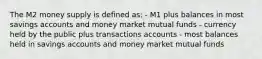 The M2 money supply is defined as: - M1 plus balances in most savings accounts and money market mutual funds - currency held by the public plus transactions accounts - most balances held in savings accounts and money market mutual funds