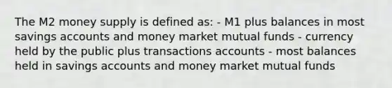 The M2 money supply is defined as: - M1 plus balances in most savings accounts and money market mutual funds - currency held by the public plus transactions accounts - most balances held in savings accounts and money market mutual funds