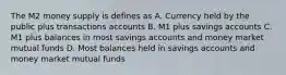 The M2 money supply is defines as A. Currency held by the public plus transactions accounts B. M1 plus savings accounts C. M1 plus balances in most savings accounts and money market mutual funds D. Most balances held in savings accounts and money market mutual funds