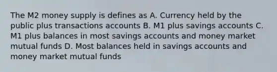 The M2 money supply is defines as A. Currency held by the public plus transactions accounts B. M1 plus savings accounts C. M1 plus balances in most savings accounts and money market mutual funds D. Most balances held in savings accounts and money market mutual funds