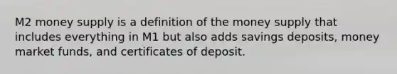 M2 money supply is a definition of the money supply that includes everything in M1 but also adds savings deposits, money market funds, and certificates of deposit.