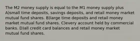 The M2 money supply is equal to the M1 money supply plus A)small time deposits, savings deposits, and retail money market mutual fund shares. B)large time deposits and retail money market mutual fund shares. C)every account held by commercial banks. D)all credit card balances and retail money market mutual fund shares.