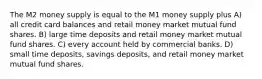 The M2 money supply is equal to the M1 money supply plus A) all credit card balances and retail money market mutual fund shares. B) large time deposits and retail money market mutual fund shares. C) every account held by commercial banks. D) small time deposits, savings deposits, and retail money market mutual fund shares.