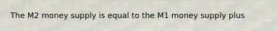 The M2 money supply is equal to the M1 money supply plus