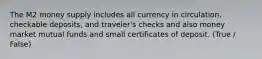 The M2 money supply includes all currency in circulation, checkable deposits, and traveler's checks and also money market mutual funds and small certificates of deposit. (True / False)