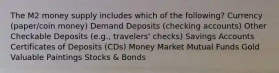 The M2 money supply includes which of the following? Currency (paper/coin money) Demand Deposits (checking accounts) Other Checkable Deposits (e.g., travelers' checks) Savings Accounts Certificates of Deposits (CDs) Money Market Mutual Funds Gold Valuable Paintings Stocks & Bonds