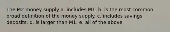 The M2 money supply a. includes M1. b. is the most common broad definition of the money supply. c. includes savings deposits. d. is larger than M1. e. all of the above