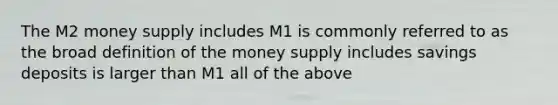 The M2 money supply includes M1 is commonly referred to as the broad definition of the money supply includes savings deposits is larger than M1 all of the above