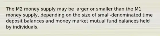 The M2 money supply may be larger or smaller than the M1 money supply, depending on the size of small-denominated time deposit balances and money market mutual fund balances held by individuals.