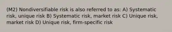 (M2) Nondiversifiable risk is also referred to as: A) Systematic risk, unique risk B) Systematic risk, market risk C) Unique risk, market risk D) Unique risk, firm-specific risk