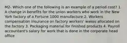 M2- Which one of the following is an example of a period cost? 1. A change in benefits for the union workers who work in the New York factory of a Fortune 1000 manufacture 2. Workers compensation insurance on factory workers' wakes allocated on the factory 3. Packaging material for finished products 4. Payroll accountant's salary for work that is done in the corporate head office