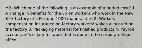 M2- Which one of the following is an example of a period cost? 1. A change in benefits for the union workers who work in the New York factory of a Fortune 1000 manufacture 2. Workers compensation insurance on factory workers' wakes allocated on the factory 3. Packaging material for finished products 4. Payroll accountant's salary for work that is done in the corporate head office