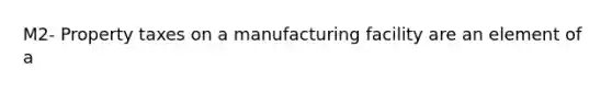 M2- Property taxes on a manufacturing facility are an element of a