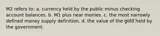 M2 refers to: a. currency held by the public minus checking account balances. b. M1 plus near monies. c. the most narrowly defined money supply definition. d. the value of the gold held by the government.