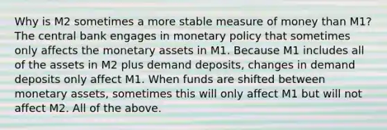 Why is M2 sometimes a more stable measure of money than​ M1? The central bank engages in monetary policy that sometimes only affects the monetary assets in M1. Because M1 includes all of the assets in M2 plus demand​ deposits, changes in demand deposits only affect M1. When funds are shifted between monetary​ assets, sometimes this will only affect M1 but will not affect M2. All of the above.