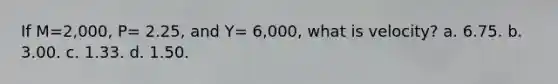 If M=2,000, P= 2.25, and Y= 6,000, what is velocity? a. 6.75. b. 3.00. c. 1.33. d. 1.50.