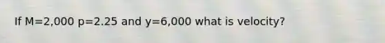 If M=2,000 p=2.25 and y=6,000 what is velocity?