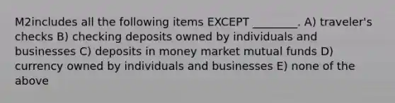 M2includes all the following items EXCEPT ________. A) traveler's checks B) checking deposits owned by individuals and businesses C) deposits in money market mutual funds D) currency owned by individuals and businesses E) none of the above