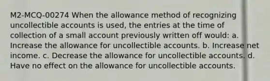 M2-MCQ-00274 When the allowance method of recognizing uncollectible accounts is used, the entries at the time of collection of a small account previously written off would: a. Increase the allowance for uncollectible accounts. b. Increase net income. c. Decrease the allowance for uncollectible accounts. d. Have no effect on the allowance for uncollectible accounts.