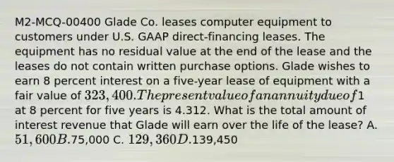 M2-MCQ-00400 Glade Co. leases computer equipment to customers under U.S. GAAP direct-financing leases. The equipment has no residual value at the end of the lease and the leases do not contain written purchase options. Glade wishes to earn 8 percent interest on a five-year lease of equipment with a fair value of 323,400. The present value of an annuity due of1 at 8 percent for five years is 4.312. What is the total amount of interest revenue that Glade will earn over the life of the lease? A. 51,600 B.75,000 C. 129,360 D.139,450