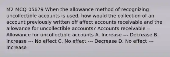 M2-MCQ-05679 When the allowance method of recognizing uncollectible accounts is used, how would the collection of an account previously written off affect accounts receivable and the allowance for uncollectible accounts? Accounts receivable -- Allowance for uncollectible accounts A. Increase --- Decrease B. Increase --- No effect C. No effect --- Decrease D. No effect --- Increase