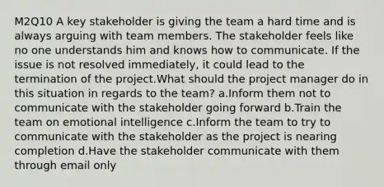 M2Q10 A key stakeholder is giving the team a hard time and is always arguing with team members. The stakeholder feels like no one understands him and knows how to communicate. If the issue is not resolved immediately, it could lead to the termination of the project.What should the project manager do in this situation in regards to the team? a.Inform them not to communicate with the stakeholder going forward b.Train the team on emotional intelligence c.Inform the team to try to communicate with the stakeholder as the project is nearing completion d.Have the stakeholder communicate with them through email only