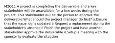 M2Q11 A project is completing the deliverable and a key stakeholder will be unavailable for a few weeks during the project. This stakeholder will be the person to approve the deliverable.What should the project manager do first? a.Ensure that the issue log is updated b.Request a replacement during the stakeholder's absence c.Finish the project and have another stakeholder approve the deliverable d.Setup a meeting with the sponsor to evaluate the situation