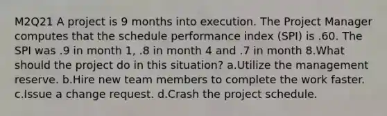 M2Q21 A project is 9 months into execution. The Project Manager computes that the schedule performance index (SPI) is .60. The SPI was .9 in month 1, .8 in month 4 and .7 in month 8.What should the project do in this situation? a.Utilize the management reserve. b.Hire new team members to complete the work faster. c.Issue a change request. d.Crash the project schedule.