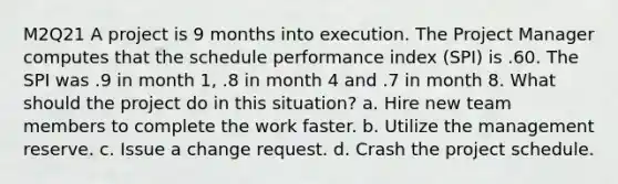 M2Q21 A project is 9 months into execution. The Project Manager computes that the schedule performance index (SPI) is .60. The SPI was .9 in month 1, .8 in month 4 and .7 in month 8. What should the project do in this situation? a. Hire new team members to complete the work faster. b. Utilize the management reserve. c. Issue a change request. d. Crash the project schedule.