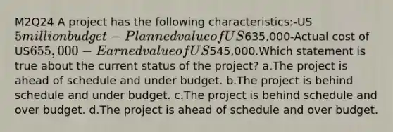 M2Q24 A project has the following characteristics:-US5 million budget-Planned value of US635,000-Actual cost of US655,000-Earned value of US545,000.Which statement is true about the current status of the project? a.The project is ahead of schedule and under budget. b.The project is behind schedule and under budget. c.The project is behind schedule and over budget. d.The project is ahead of schedule and over budget.