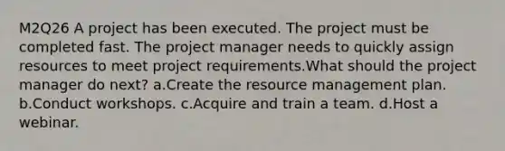 M2Q26 A project has been executed. The project must be completed fast. The project manager needs to quickly assign resources to meet project requirements.What should the project manager do next? a.Create the resource management plan. b.Conduct workshops. c.Acquire and train a team. d.Host a webinar.