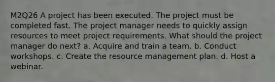 M2Q26 A project has been executed. The project must be completed fast. The project manager needs to quickly assign resources to meet project requirements. What should the project manager do next? a. Acquire and train a team. b. Conduct workshops. c. Create the resource management plan. d. Host a webinar.