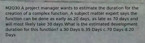 M2Q30 A project manager wants to estimate the duration for the creation of a complex function. A subject matter expert says the function can be done as early as 20 days, as late as 70 days and will most likely take 30 days.What is the estimated development duration for this function? a.30 Days b.35 Days c.70 Days d.20 Days