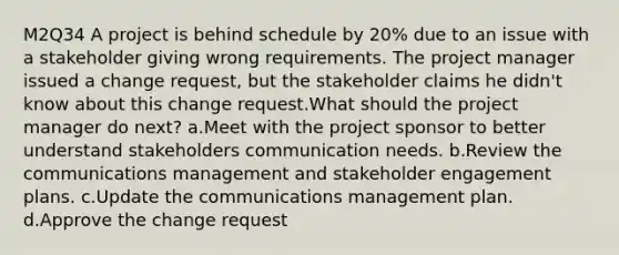 M2Q34 A project is behind schedule by 20% due to an issue with a stakeholder giving wrong requirements. The project manager issued a change request, but the stakeholder claims he didn't know about this change request.What should the project manager do next? a.Meet with the project sponsor to better understand stakeholders communication needs. b.Review the communications management and stakeholder engagement plans. c.Update the communications management plan. d.Approve the change request