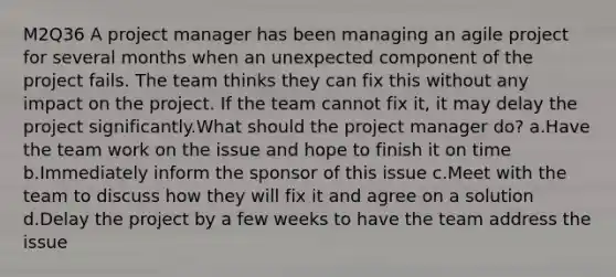 M2Q36 A project manager has been managing an agile project for several months when an unexpected component of the project fails. The team thinks they can fix this without any impact on the project. If the team cannot fix it, it may delay the project significantly.What should the project manager do? a.Have the team work on the issue and hope to finish it on time b.Immediately inform the sponsor of this issue c.Meet with the team to discuss how they will fix it and agree on a solution d.Delay the project by a few weeks to have the team address the issue