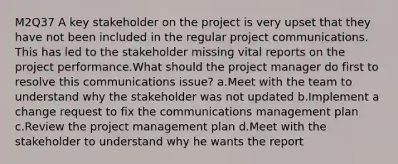 M2Q37 A key stakeholder on the project is very upset that they have not been included in the regular project communications. This has led to the stakeholder missing vital reports on the project performance.What should the project manager do first to resolve this communications issue? a.Meet with the team to understand why the stakeholder was not updated b.Implement a change request to fix the communications management plan c.Review the project management plan d.Meet with the stakeholder to understand why he wants the report