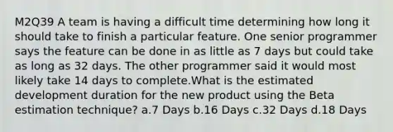 M2Q39 A team is having a difficult time determining how long it should take to finish a particular feature. One senior programmer says the feature can be done in as little as 7 days but could take as long as 32 days. The other programmer said it would most likely take 14 days to complete.What is the estimated development duration for the new product using the Beta estimation technique? a.7 Days b.16 Days c.32 Days d.18 Days