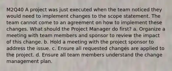 M2Q40 A project was just executed when the team noticed they would need to implement changes to the scope statement. The team cannot come to an agreement on how to implement these changes. What should the Project Manager do first? a. Organize a meeting with team members and sponsor to review the impact of this change. b. Hold a meeting with the project sponsor to address the issue. c. Ensure all requested changes are applied to the project. d. Ensure all team members understand the change management plan.